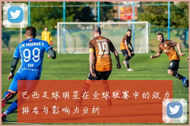巴西足球明星在全球联赛中的效力排名与影响力分析