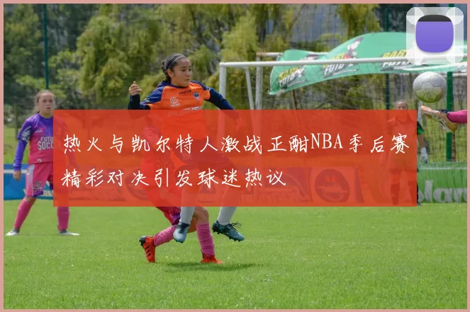热火与凯尔特人激战正酣NBA季后赛精彩对决引发球迷热议