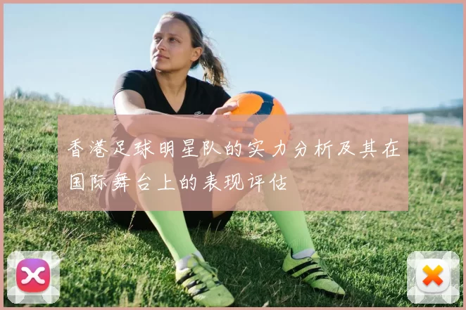 香港足球明星队的实力分析及其在国际舞台上的表现评估