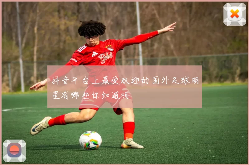 抖音平台上最受欢迎的国外足球明星有哪些你知道吗