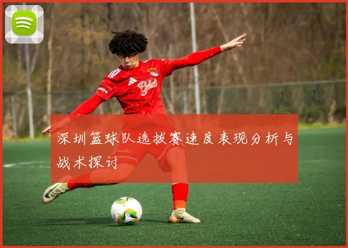 深圳篮球队选拔赛速度表现分析与战术探讨
