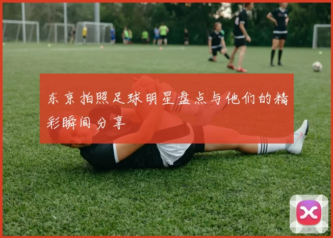 东京拍照足球明星盘点与他们的精彩瞬间分享