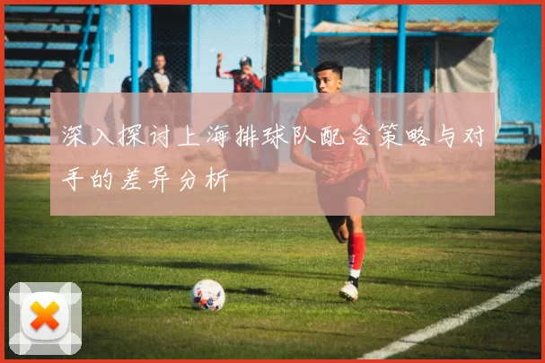 深入探讨上海排球队配合策略与对手的差异分析