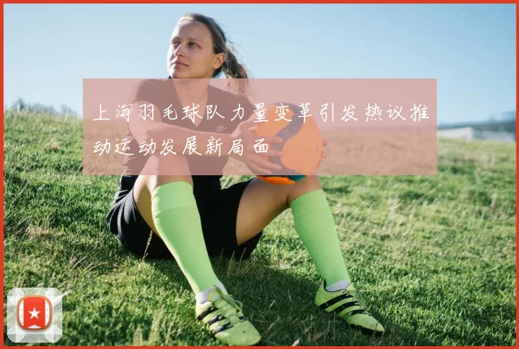上海羽毛球队力量变革引发热议推动运动发展新局面