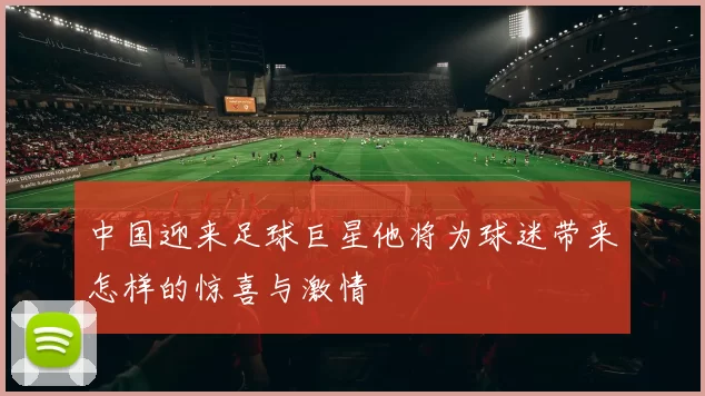 中国迎来足球巨星他将为球迷带来怎样的惊喜与激情