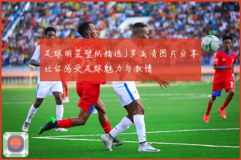足球明星壁纸精选j罗高清图片分享让你感受足球魅力与激情