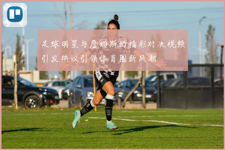 足球明星与詹姆斯的精彩对决视频引发热议引领体育圈新风潮