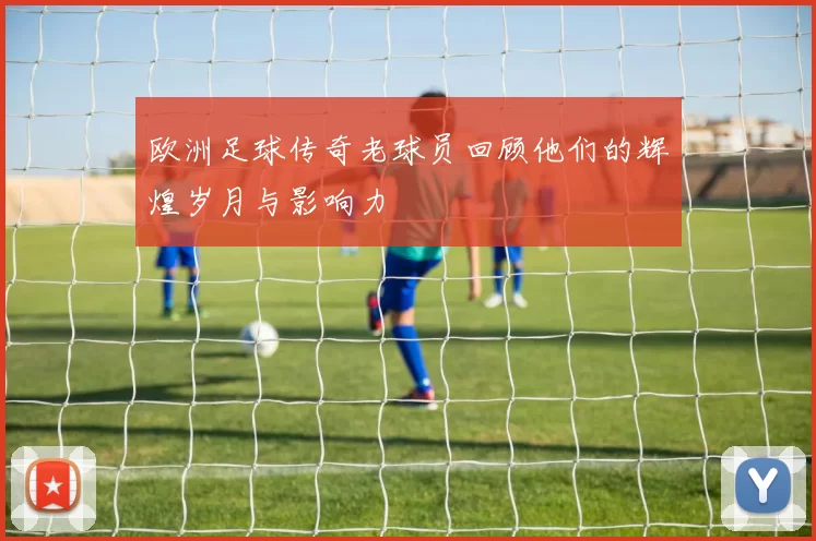 欧洲足球传奇老球员回顾他们的辉煌岁月与影响力