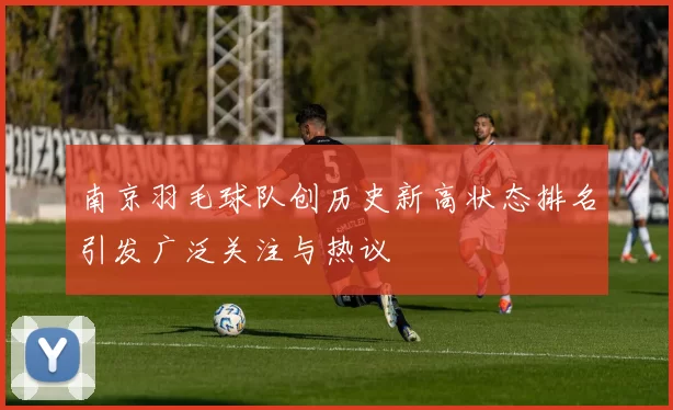 南京羽毛球队创历史新高状态排名引发广泛关注与热议