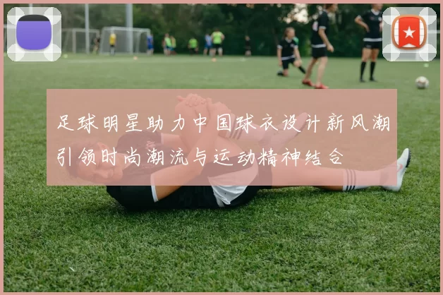 足球明星助力中国球衣设计新风潮引领时尚潮流与运动精神结合