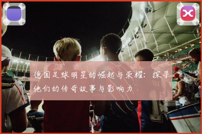 德国足球明星的崛起与荣耀：探寻他们的传奇故事与影响力