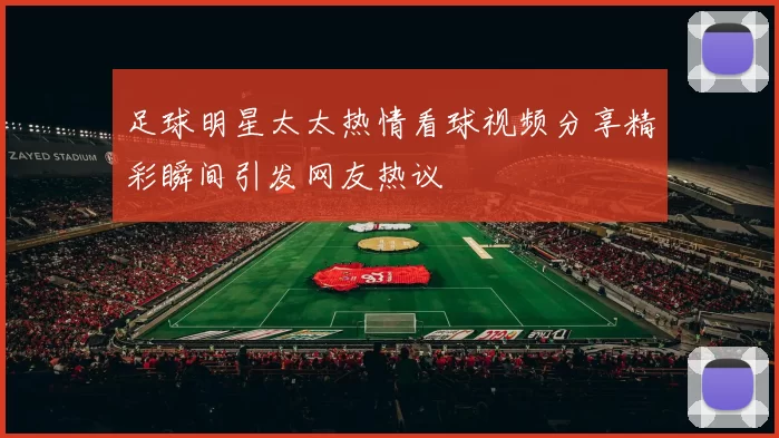 足球明星太太热情看球视频分享精彩瞬间引发网友热议