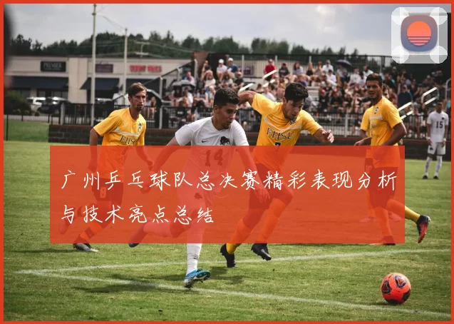 广州乒乓球队总决赛精彩表现分析与技术亮点总结
