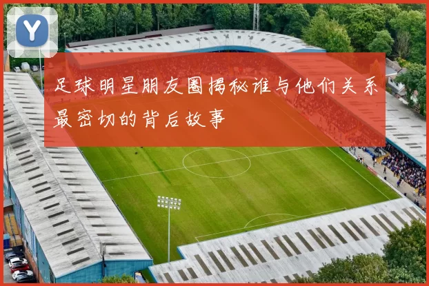 足球明星朋友圈揭秘谁与他们关系最密切的背后故事