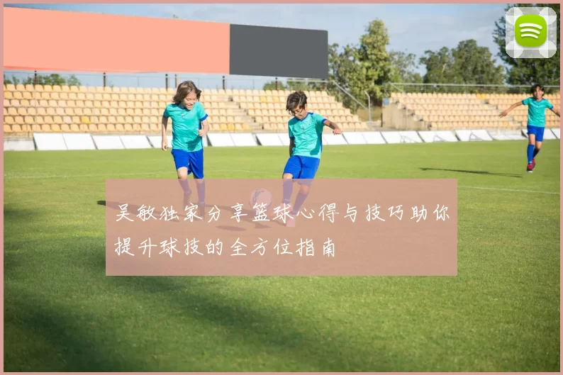 吴敏独家分享篮球心得与技巧助你提升球技的全方位指南