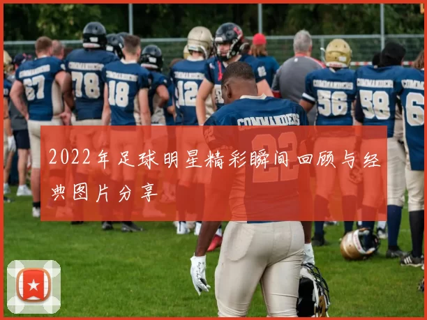 2022年足球明星精彩瞬间回顾与经典图片分享