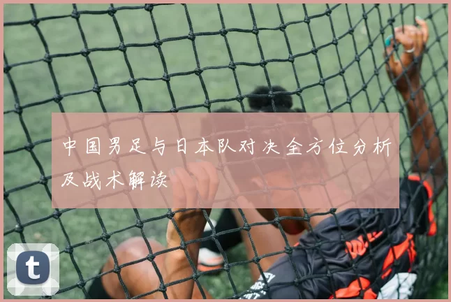 中国男足与日本队对决全方位分析及战术解读