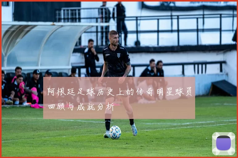 阿根廷足球历史上的传奇明星球员回顾与成就分析