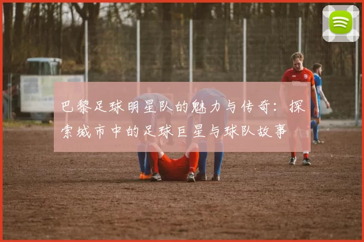 巴黎足球明星队的魅力与传奇：探索城市中的足球巨星与球队故事