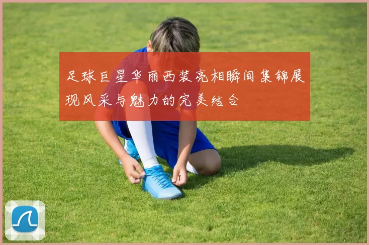 足球巨星华丽西装亮相瞬间集锦展现风采与魅力的完美结合