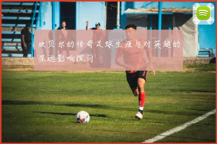 坎贝尔的传奇足球生涯与对英超的深远影响探讨