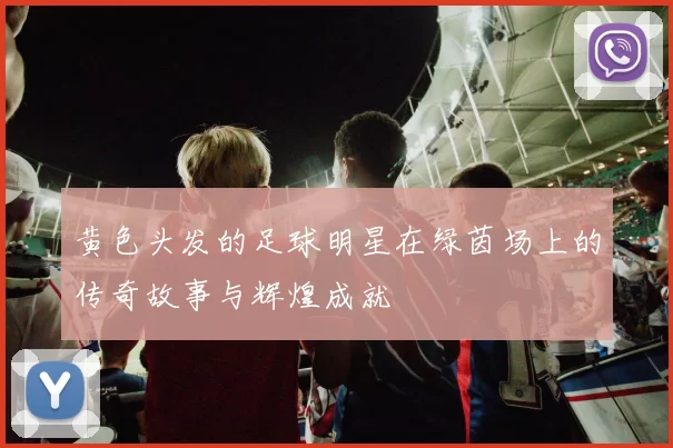 黄色头发的足球明星在绿茵场上的传奇故事与辉煌成就