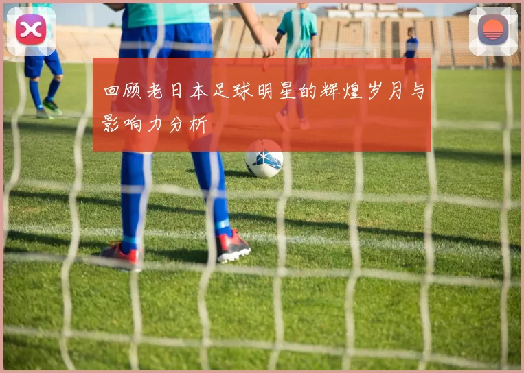 回顾老日本足球明星的辉煌岁月与影响力分析