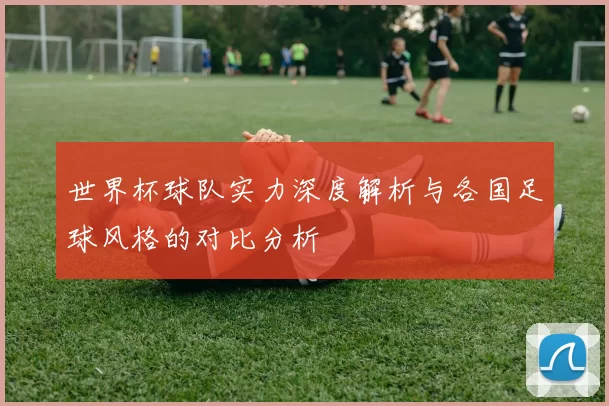 世界杯球队实力深度解析与各国足球风格的对比分析