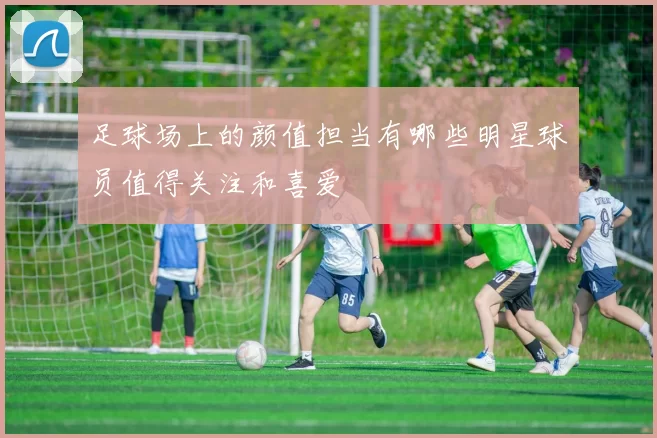 足球场上的颜值担当有哪些明星球员值得关注和喜爱