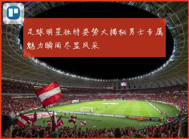 足球明星独特姿势大揭秘男士专属魅力瞬间尽显风采