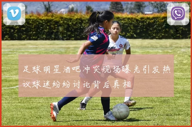 足球明星酒吧冲突现场曝光引发热议球迷纷纷讨论背后真相