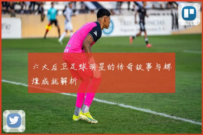 六大后卫足球明星的传奇故事与辉煌成就解析