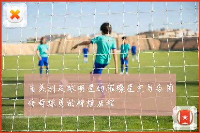 南美洲足球明星的璀璨星空与各国传奇球员的辉煌历程