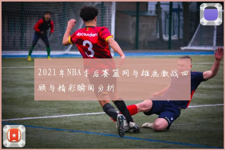 2021年NBA季后赛篮网与雄鹿激战回顾与精彩瞬间分析