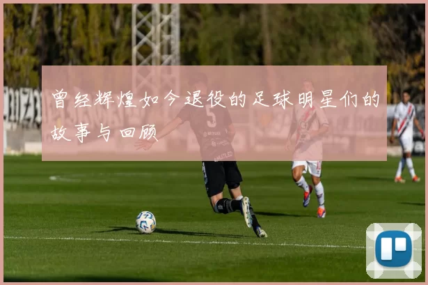曾经辉煌如今退役的足球明星们的故事与回顾
