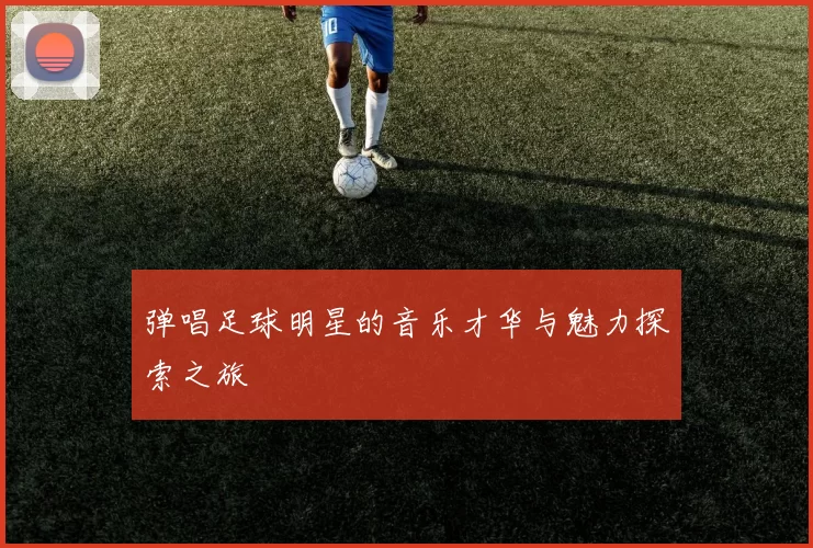 弹唱足球明星的音乐才华与魅力探索之旅