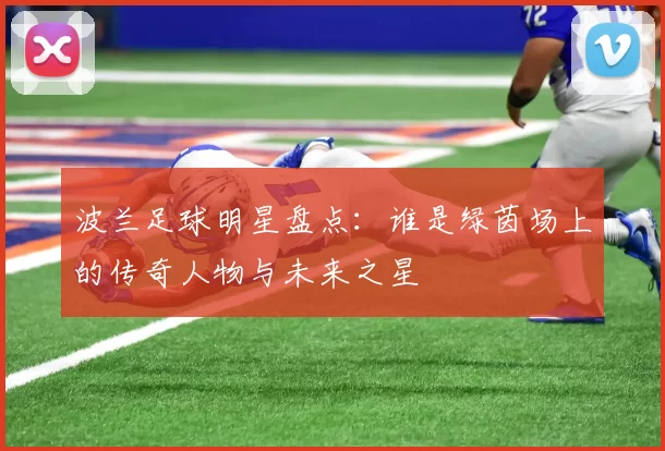 波兰足球明星盘点：谁是绿茵场上的传奇人物与未来之星