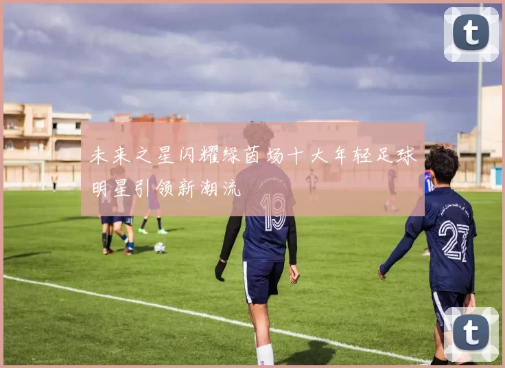 未来之星闪耀绿茵场十大年轻足球明星引领新潮流